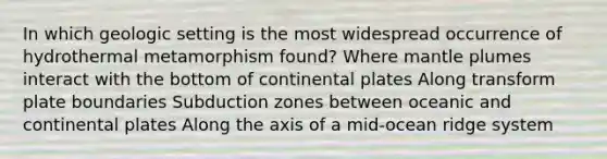 In which geologic setting is the most widespread occurrence of hydrothermal metamorphism found? Where mantle plumes interact with the bottom of continental plates Along transform plate boundaries Subduction zones between oceanic and continental plates Along the axis of a mid-ocean ridge system