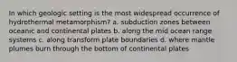 In which geologic setting is the most widespread occurrence of hydrothermal metamorphism? a. subduction zones between oceanic and continental plates b. along the mid ocean range systems c. along transform plate boundaries d. where mantle plumes burn through the bottom of continental plates