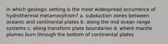 In which geologic setting is the most widespread occurrence of hydrothermal metamorphism? a. subduction zones between oceanic and continental plates b. along the mid ocean range systems c. along transform plate boundaries d. where mantle plumes burn through the bottom of continental plates