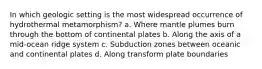 In which geologic setting is the most widespread occurrence of hydrothermal metamorphism? a. Where mantle plumes burn through the bottom of continental plates b. Along the axis of a mid-ocean ridge system c. Subduction zones between oceanic and continental plates d. Along transform plate boundaries