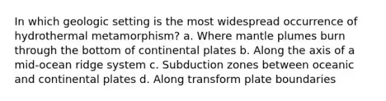 In which geologic setting is the most widespread occurrence of hydrothermal metamorphism? a. Where mantle plumes burn through the bottom of continental plates b. Along the axis of a mid-ocean ridge system c. Subduction zones between oceanic and continental plates d. Along transform plate boundaries