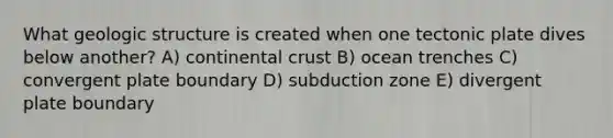 What geologic structure is created when one tectonic plate dives below another? A) continental crust B) ocean trenches C) convergent plate boundary D) subduction zone E) divergent plate boundary