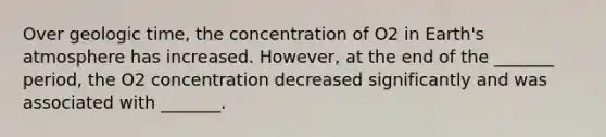 Over geologic time, the concentration of O2 in Earth's atmosphere has increased. However, at the end of the _______ period, the O2 concentration decreased significantly and was associated with _______.