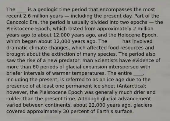 The ____ is a geologic time period that encompasses the most recent 2.6 million years — including the present day. Part of the Cenozoic Era, the period is usually divided into two epochs — the Pleistocene Epoch, which lasted from approximately 2 million years ago to about 12,000 years ago, and the Holocene Epoch, which began about 12,000 years ago. The _____ has involved dramatic climate changes, which affected food resources and brought about the extinction of many species. The period also saw the rise of a new predator: man Scientists have evidence of more than 60 periods of glacial expansion interspersed with briefer intervals of warmer temperatures. The entire ____, including the present, is referred to as an ice age due to the presence of at least one permanent ice sheet (Antarctica); however, the Pleistocene Epoch was generally much drier and colder than the present time. Although glacial advancement varied between continents, about 22,000 years ago, glaciers covered approximately 30 percent of Earth's surface.