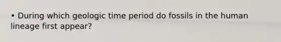 • During which geologic time period do fossils in the human lineage first appear?