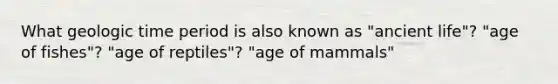 What geologic time period is also known as "ancient life"? "age of fishes"? "age of reptiles"? "age of mammals"