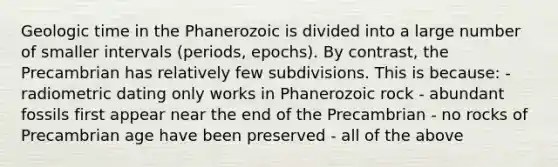 Geologic time in the Phanerozoic is divided into a large number of smaller intervals (periods, epochs). By contrast, the Precambrian has relatively few subdivisions. This is because: - radiometric dating only works in Phanerozoic rock - abundant fossils first appear near the end of the Precambrian - no rocks of Precambrian age have been preserved - all of the above