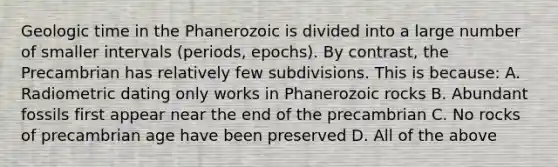 Geologic time in the Phanerozoic is divided into a large number of smaller intervals (periods, epochs). By contrast, the Precambrian has relatively few subdivisions. This is because: A. Radiometric dating only works in Phanerozoic rocks B. Abundant fossils first appear near the end of the precambrian C. No rocks of precambrian age have been preserved D. All of the above