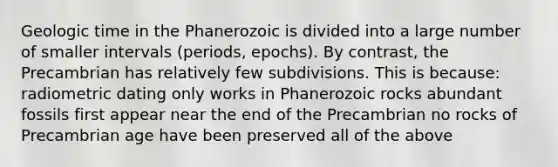 Geologic time in the Phanerozoic is divided into a large number of smaller intervals (periods, epochs). By contrast, the Precambrian has relatively few subdivisions. This is because: radiometric dating only works in Phanerozoic rocks abundant fossils first appear near the end of the Precambrian no rocks of Precambrian age have been preserved all of the above