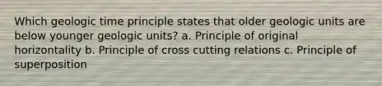 Which geologic time principle states that older geologic units are below younger geologic units? a. Principle of original horizontality b. Principle of cross cutting relations c. Principle of superposition