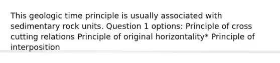 This geologic time principle is usually associated with sedimentary rock units. Question 1 options: Principle of cross cutting relations Principle of original horizontality* Principle of interposition