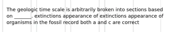 The geologic time scale is arbitrarily broken into sections based on _______. extinctions appearance of extinctions appearance of organisms in the fossil record both a and c are correct