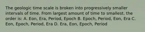 The geologic time scale is broken into progressively smaller intervals of time. From largest amount of time to smallest, the order is: A. Eon, Era, Period, Epoch B. Epoch, Period, Eon, Era C. Eon, Epoch, Period, Era D. Era, Eon, Epoch, Period