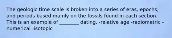 The geologic time scale is broken into a series of eras, epochs, and periods based mainly on the fossils found in each section. This is an example of ________ dating. -relative age -radiometric -numerical -isotopic