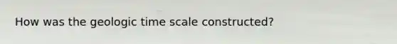 How was the geologic time scale constructed?