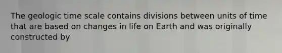 The geologic time scale contains divisions between units of time that are based on changes in life on Earth and was originally constructed by