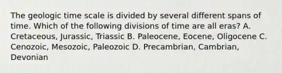 The geologic time scale is divided by several different spans of time. Which of the following divisions of time are all eras? A. Cretaceous, Jurassic, Triassic B. Paleocene, Eocene, Oligocene C. Cenozoic, Mesozoic, Paleozoic D. Precambrian, Cambrian, Devonian