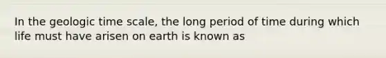 In the geologic time scale, the long period of time during which life must have arisen on earth is known as