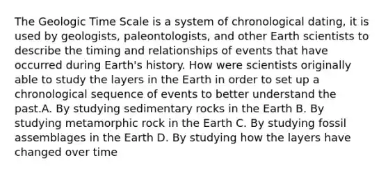 The Geologic Time Scale is a system of chronological dating, it is used by geologists, paleontologists, and other Earth scientists to describe the timing and relationships of events that have occurred during Earth's history. How were scientists originally able to study the layers in the Earth in order to set up a chronological sequence of events to better understand the past.A. By studying sedimentary rocks in the Earth B. By studying metamorphic rock in the Earth C. By studying fossil assemblages in the Earth D. By studying how the layers have changed over time