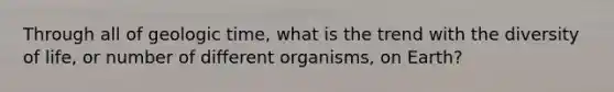 Through all of geologic time, what is the trend with the diversity of life, or number of different organisms, on Earth?