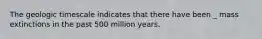 The geologic timescale indicates that there have been _ mass extinctions in the past 500 million years.