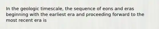 In the geologic timescale, the sequence of eons and eras beginning with the earliest era and proceeding forward to the most recent era is