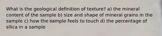 What is the geological definition of texture? a) the mineral content of the sample b) size and shape of mineral grains in the sample c) how the sample feels to touch d) the percentage of silica in a sample