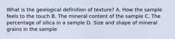 What is the geological definition of texture? A. How the sample feels to the touch B. The mineral content of the sample C. The percentage of silica in a sample D. Size and shape of mineral grains in the sample