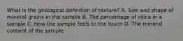 What is the geological definition of texture? A. Size and shape of mineral grains in the sample B. The percentage of silica in a sample C. How the sample feels to the touch D. The mineral content of the sample