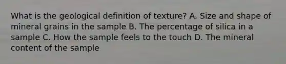 What is the geological definition of texture? A. Size and shape of mineral grains in the sample B. The percentage of silica in a sample C. How the sample feels to the touch D. The mineral content of the sample