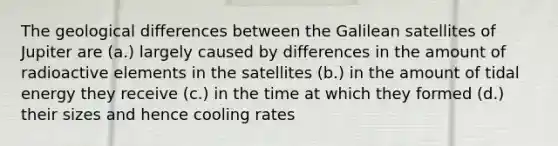 The geological differences between the Galilean satellites of Jupiter are (a.) largely caused by differences in the amount of radioactive elements in the satellites (b.) in the amount of tidal energy they receive (c.) in the time at which they formed (d.) their sizes and hence cooling rates