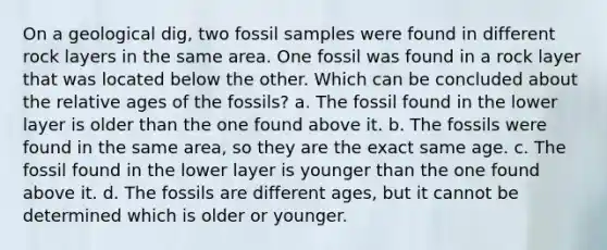 On a geological dig, two fossil samples were found in different rock layers in the same area. One fossil was found in a rock layer that was located below the other. Which can be concluded about the relative ages of the fossils? a. The fossil found in the lower layer is older than the one found above it. b. The fossils were found in the same area, so they are the exact same age. c. The fossil found in the lower layer is younger than the one found above it. d. The fossils are different ages, but it cannot be determined which is older or younger.