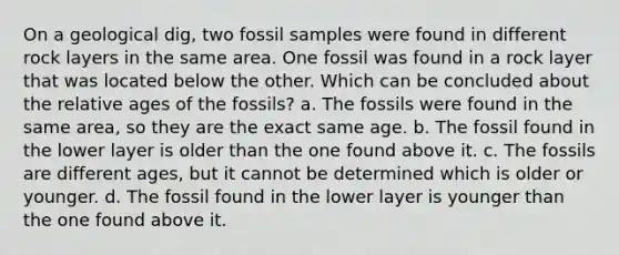 On a geological dig, two fossil samples were found in different rock layers in the same area. One fossil was found in a rock layer that was located below the other. Which can be concluded about the relative ages of the fossils? a. The fossils were found in the same area, so they are the exact same age. b. The fossil found in the lower layer is older than the one found above it. c. The fossils are different ages, but it cannot be determined which is older or younger. d. The fossil found in the lower layer is younger than the one found above it.