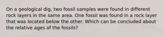 On a geological dig, two fossil samples were found in different rock layers in the same area. One fossil was found in a rock layer that was located below the other. Which can be concluded about the relative ages of the fossils?