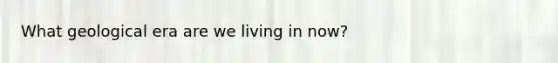 What geological era are we living in now?