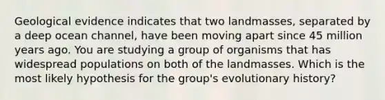 Geological evidence indicates that two landmasses, separated by a deep ocean channel, have been moving apart since 45 million years ago. You are studying a group of organisms that has widespread populations on both of the landmasses. Which is the most likely hypothesis for the group's evolutionary history?