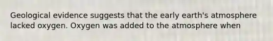 Geological evidence suggests that the early earth's atmosphere lacked oxygen. Oxygen was added to the atmosphere when