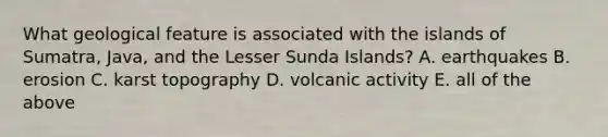 What geological feature is associated with the islands of Sumatra, Java, and the Lesser Sunda Islands? A. earthquakes B. erosion C. karst topography D. volcanic activity E. all of the above