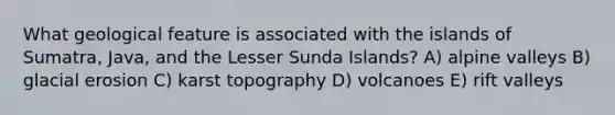 What geological feature is associated with the islands of Sumatra, Java, and the Lesser Sunda Islands? A) alpine valleys B) glacial erosion C) karst topography D) volcanoes E) rift valleys