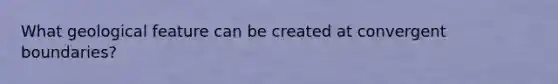 What geological feature can be created at convergent boundaries?