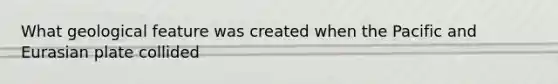 What geological feature was created when the Pacific and Eurasian plate collided