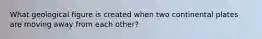 What geological figure is created when two continental plates are moving away from each other?