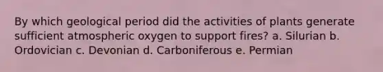 By which geological period did the activities of plants generate sufficient atmospheric oxygen to support fires? a. Silurian b. Ordovician c. Devonian d. Carboniferous e. Permian