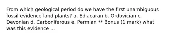From which geological period do we have the first unambiguous fossil evidence land plants? a. Ediacaran b. Ordovician c. Devonian d. Carboniferous e. Permian ** Bonus (1 mark) what was this evidence ...