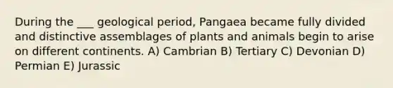 During the ___ geological period, Pangaea became fully divided and distinctive assemblages of plants and animals begin to arise on different continents. A) Cambrian B) Tertiary C) Devonian D) Permian E) Jurassic