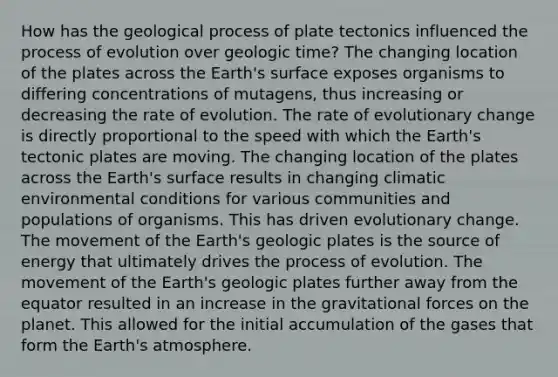 How has the geological process of plate tectonics influenced the process of evolution over geologic time? The changing location of the plates across the Earth's surface exposes organisms to differing concentrations of mutagens, thus increasing or decreasing the rate of evolution. The rate of evolutionary change is directly proportional to the speed with which the Earth's tectonic plates are moving. The changing location of the plates across the Earth's surface results in changing climatic environmental conditions for various communities and populations of organisms. This has driven evolutionary change. The movement of the Earth's geologic plates is the source of energy that ultimately drives the process of evolution. The movement of the Earth's geologic plates further away from the equator resulted in an increase in the gravitational forces on the planet. This allowed for the initial accumulation of the gases that form the Earth's atmosphere.