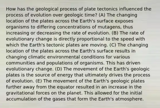 How has the geological process of plate tectonics influenced the process of evolution over geologic time? (A) The changing location of the plates across the Earth's surface exposes organisms to differing concentrations of mutagens, thus increasing or decreasing the rate of evolution. (B) The rate of evolutionary change is directly proportional to the speed with which the Earth's tectonic plates are moving. (C) The changing location of the plates across the Earth's surface results in changing climatic environmental conditions for various communities and populations of organisms. This has driven evolutionary change. (D) The movement of the Earth's geologic plates is the source of energy that ultimately drives the process of evolution. (E) The movement of the Earth's geologic plates further away from the equator resulted in an increase in the gravitational forces on the planet. This allowed for the initial accumulation of the gases that form the Earth's atmosphere.