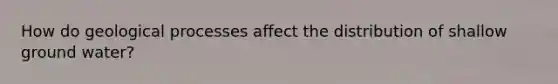 How do geological processes affect the distribution of shallow ground water?