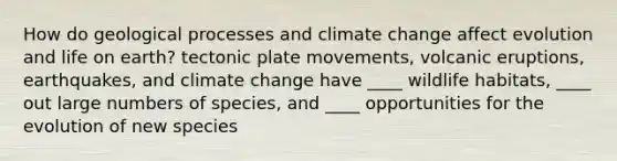 How do geological processes and climate change affect evolution and life on earth? tectonic plate movements, volcanic eruptions, earthquakes, and climate change have ____ wildlife habitats, ____ out large numbers of species, and ____ opportunities for the evolution of new species