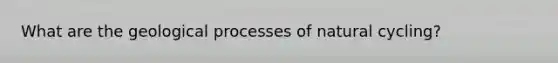 What are the geological processes of natural cycling?